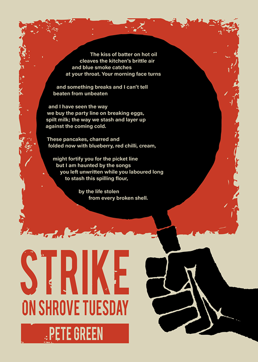 Strike on Shrove Tuesday // The kiss of batter on hot oil / cleaves the kitchen’s brittle air / and blue smoke catches / at your throat. Your morning face turns // and something breaks and I can’t tell / beaten from unbeaten // and I have seen the way / we buy the party line on breaking eggs, / spilt milk; the way we stash and layer up // against the coming cold. // These pancakes, charred and / folded now with blueberry, red chilli, cream, // might fortify you for the picket line / but I am haunted by the songs / you left unwritten while you laboured long / to stash this spilling flour, // by the life stolen / from every broken shell.